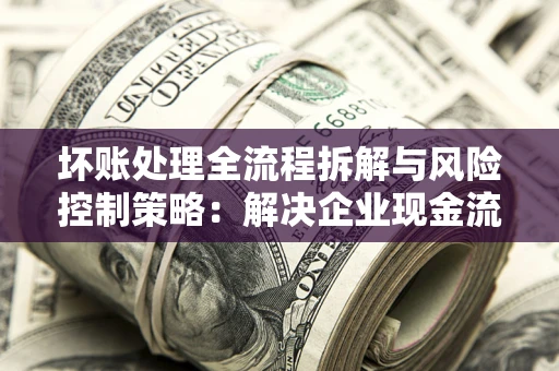 武汉坏账处理全流程拆解与风险控制策略：解决企业现金流顽疾的实战指南