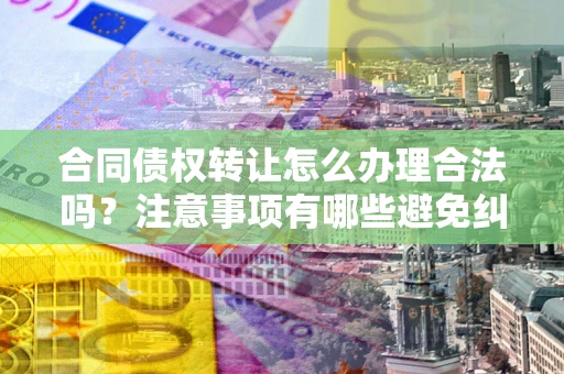 武汉合同债权转让怎么办理合法吗？注意事项有哪些避免纠纷？