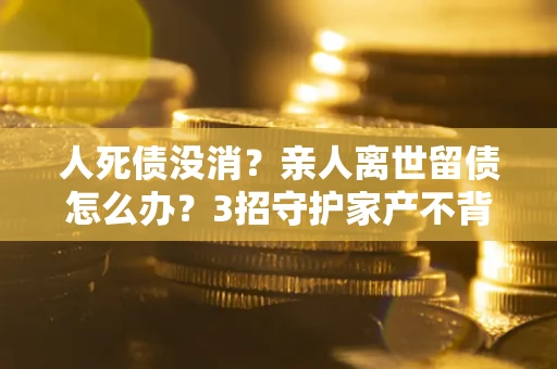 武汉人死债没消？亲人离世留债怎么办？3招守护家产不背锅
