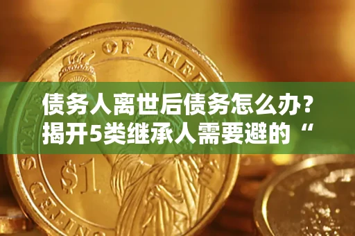 武汉债务人离世后债务怎么办？揭开5类继承人需要避的“坑”