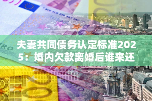 武汉夫妻共同债务认定标准2025:婚内欠款离婚后谁来还? 武汉夫妻共同债务认定标准2025:婚内欠款离婚后谁来还?